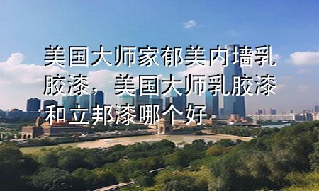 美国大师家郁美内墙乳胶漆，美国大师乳胶漆和立邦漆哪个好