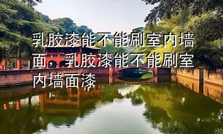乳胶漆能不能刷室内墙面，乳胶漆能不能刷室内墙面漆