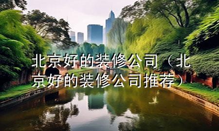 北京好的装修公司（北京好的装修公司推荐）