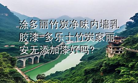 涂多丽竹炭净味内墙乳胶漆-多乐士竹炭家丽安无添加漆好吗?