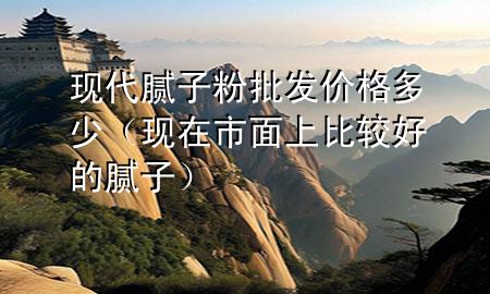 现代腻子粉批发价格多少（现在市面上比较好的腻子）