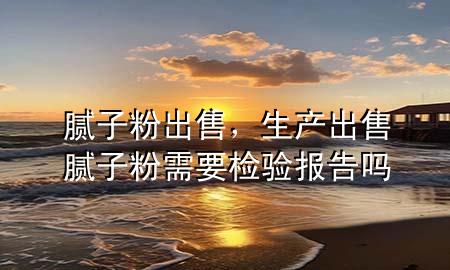 腻子粉 出售，生产出售腻子粉需要检验报告吗