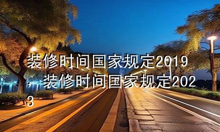 装修时间国家规定2019，装修时间国家规定2023