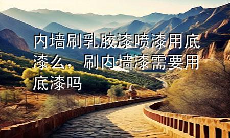 内墙刷乳胶漆喷漆用底漆么，刷内墙漆需要用底漆吗