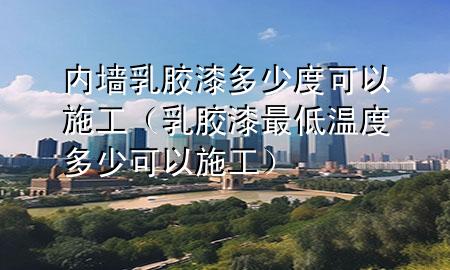 内墙乳胶漆多少度可以施工（乳胶漆最低温度多少可以施工）