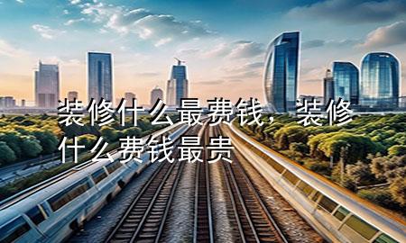 装修什么最费钱，装修什么费钱最贵