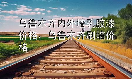 乌鲁木齐内外墙乳胶漆价格，乌鲁木齐刷墙价格
