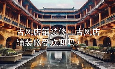 古风店铺装修（古风店铺装修受欢迎吗）