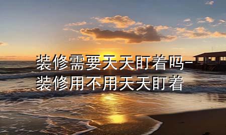 装修需要天天盯着吗-装修用不用天天盯着