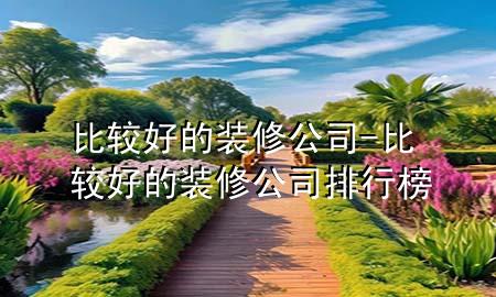 比较好的装修公司-比较好的装修公司排行榜