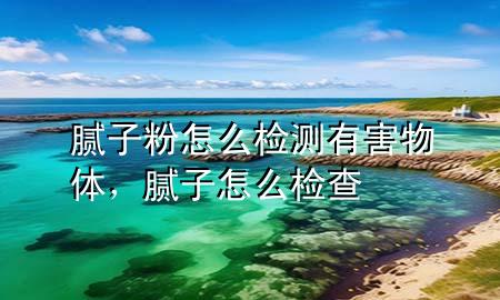 腻子粉怎么检测有害物体，腻子怎么检查