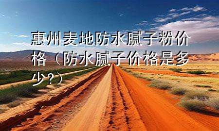 惠州麦地防水腻子粉价格（防水腻子价格是多少?）