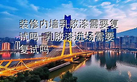 装修内墙乳胶漆需要复试吗-乳胶漆进场需要复试吗