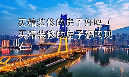 买精装修的房子好吗（买精装修的房子好吗现在）