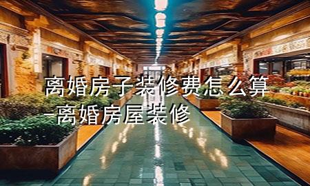离婚房子装修费怎么算-离婚房屋装修