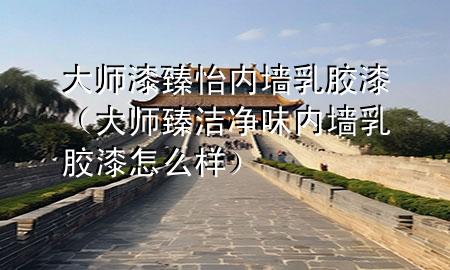 大师漆臻怡内墙乳胶漆（大师臻洁净味内墙乳胶漆怎么样）