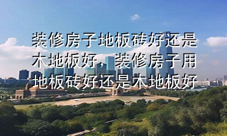 装修房子地板砖好还是木地板好，装修房子用地板砖好还是木地板好
