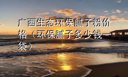 广西生态环保腻子粉价格（环保腻子多少钱一袋）