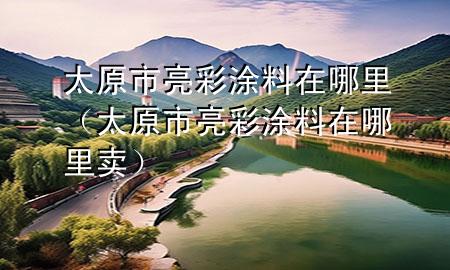 太原市亮彩涂料在哪里（太原市亮彩涂料在哪里卖）