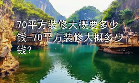 70平方装修大概要多少钱-70平方装修大概多少钱?