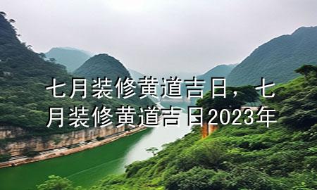 七月装修黄道吉日，七月装修黄道吉日2023年