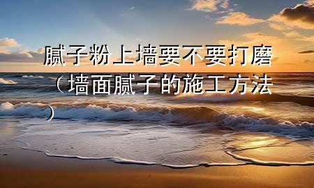 腻子粉上墙要不要打磨（墙面腻子的施工方法）