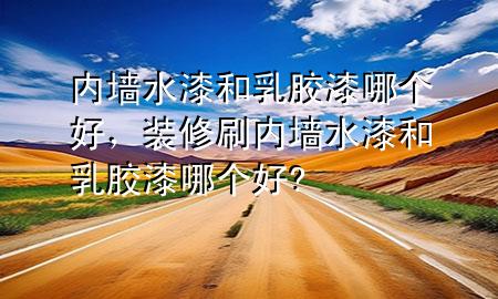 内墙水漆和乳胶漆哪个好，装修刷内墙水漆和乳胶漆哪个好?