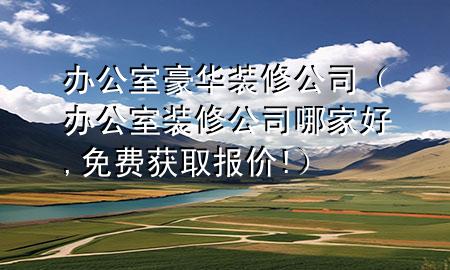 办公室豪华装修公司（办公室装修公司哪家好,免费获取报价!）