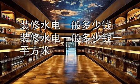 装修水电一般多少钱-装修水电一般多少钱一平方米