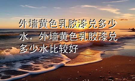 外墙黄色乳胶漆兑多少水，外墙黄色乳胶漆兑多少水比较好