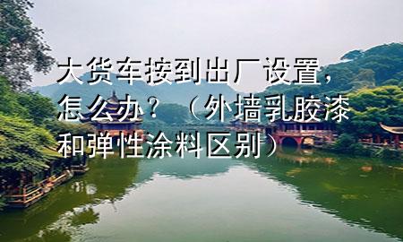 大货车按到出厂设置，怎么办？（外墙乳胶漆和弹性涂料区别）
