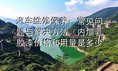 汽车维修保养：常见问题与解决方法（内墙乳胶漆价格和用量是多少）