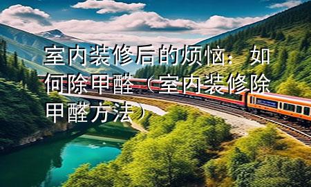 室内装修后的烦恼：如何除甲醛（室内装修除甲醛方法）