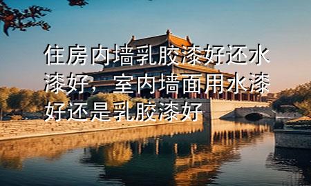 住房内墙乳胶漆好还水漆好，室内墙面用水漆好还是乳胶漆好