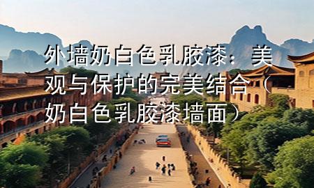 外墙奶白色乳胶漆：美观与保护的完美结合（奶白色乳胶漆墙面）