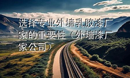 选择专业外墙乳胶漆厂家的重要性（外墙漆厂家公司）