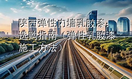 陕西弹性内墙乳胶漆：选购指南（弹性乳胶漆施工方法）