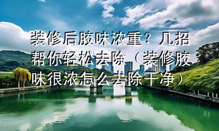 装修后胶味浓重？几招帮你轻松去除（装修胶味很浓怎么去除干净）