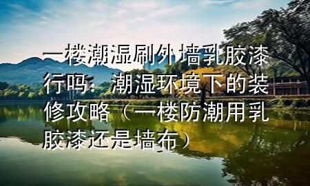 一楼潮湿刷外墙乳胶漆行吗：潮湿环境下的装修攻略（一楼防潮用乳胶漆还是墙布）