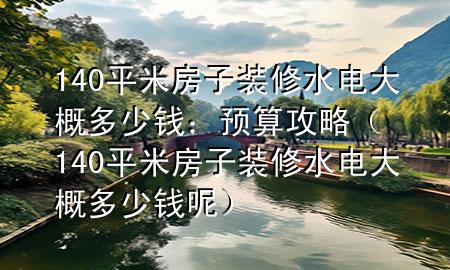 140平米房子装修水电大概多少钱：预算攻略（140平米房子装修水电大概多少钱呢）