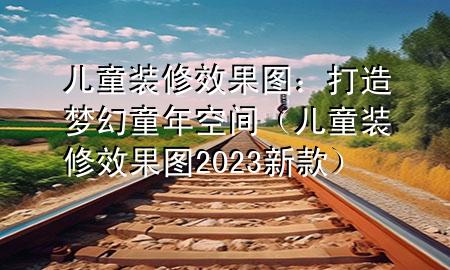 儿童装修效果图：打造梦幻童年空间（儿童装修效果图2023新款）
