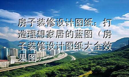 房子装修设计图纸：打造理想家居的蓝图（房子装修设计图纸大全 效果图）