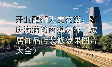 开业醒狮大麦花篮：喜庆满满的商祺象征（家居饰品店装修效果图片大全）