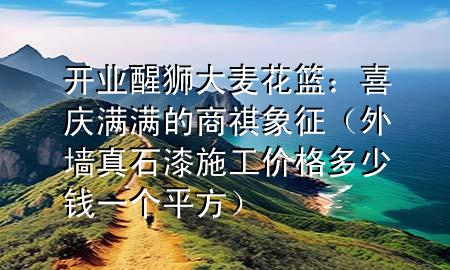 开业醒狮大麦花篮：喜庆满满的商祺象征（外墙真石漆施工价格多少钱一个平方）