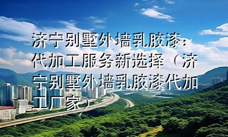 济宁别墅外墙乳胶漆：代加工服务新选择（济宁别墅外墙乳胶漆代加工厂家）