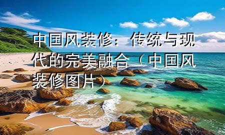 中国风装修：传统与现代的完美融合（中国风装修图片）