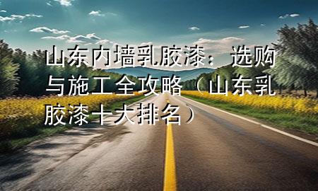 山东内墙乳胶漆：选购与施工全攻略（山东乳胶漆十大排名）