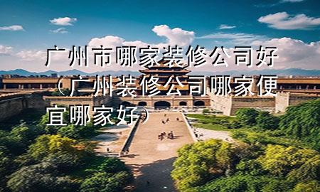 广州市哪家装修公司好（广州装修公司哪家便宜哪家好）