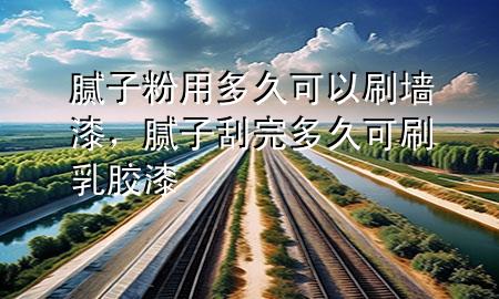 腻子粉用多久可以刷墙漆，腻子刮完多久可刷乳胶漆
