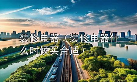 装修电器（装修电器什么时候买合适）